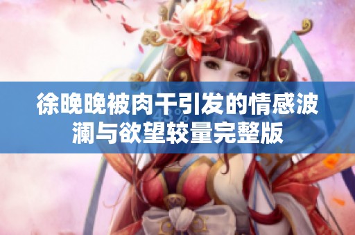 徐晚晚被肉干引发的情感波澜与欲望较量完整版