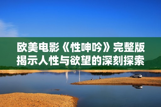 欧美电影《性呻吟》完整版揭示人性与欲望的深刻探索