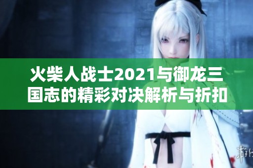 火柴人战士2021与御龙三国志的精彩对决解析与折扣推荐
