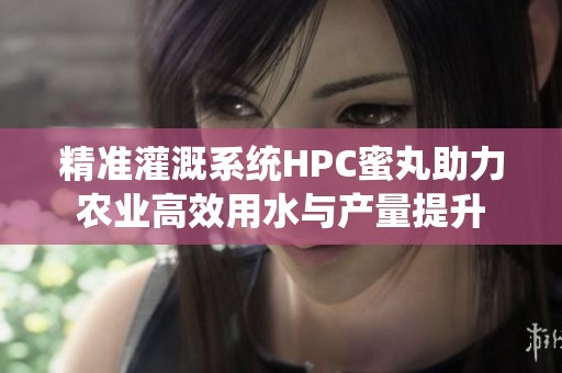 精准灌溉系统HPC蜜丸助力农业高效用水与产量提升