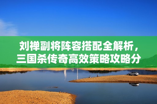 刘禅副将阵容搭配全解析，三国杀传奇高效策略攻略分享