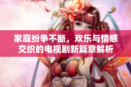 家庭纷争不断，欢乐与情感交织的电视剧新篇章解析