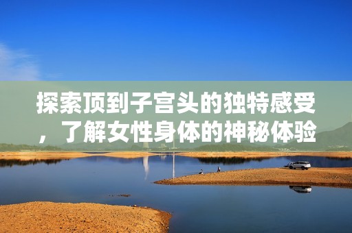 探索顶到子宫头的独特感受，了解女性身体的神秘体验