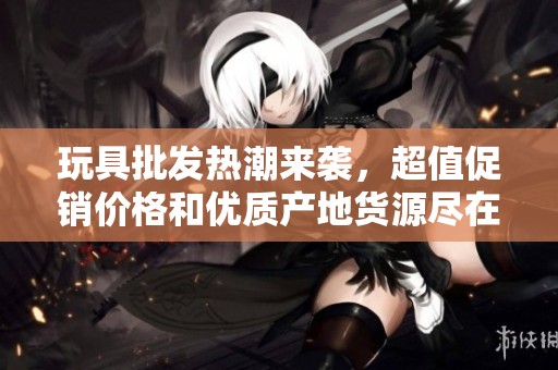 玩具批发热潮来袭，超值促销价格和优质产地货源尽在阿重商贸