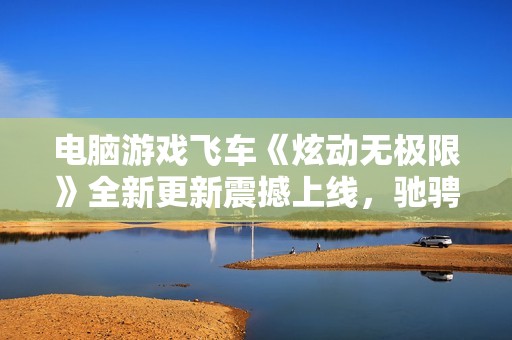 电脑游戏飞车《炫动无极限》全新更新震撼上线，驰骋激情赛道！