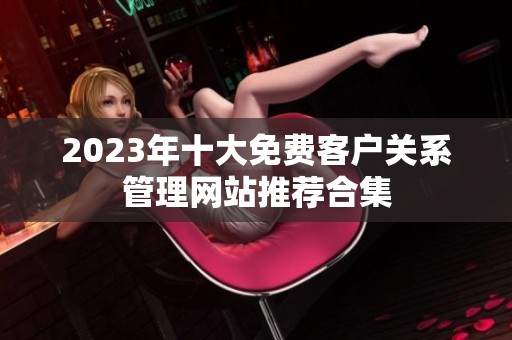 2023年十大免费客户关系管理网站推荐合集