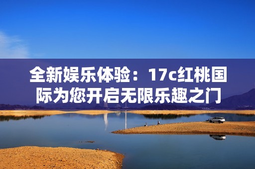 全新娱乐体验：17c红桃国际为您开启无限乐趣之门