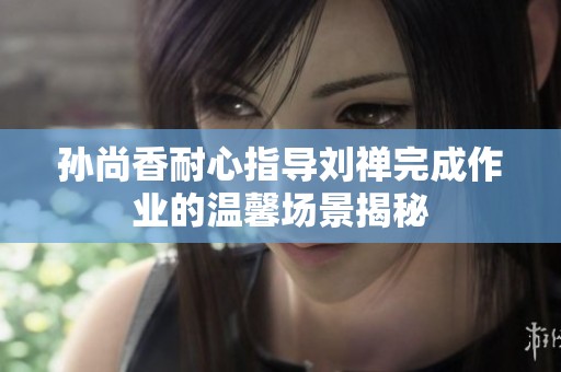 孙尚香耐心指导刘禅完成作业的温馨场景揭秘