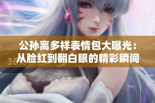 公孙离多样表情包大曝光：从脸红到翻白眼的精彩瞬间