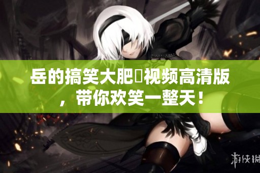 岳的搞笑大肥坹视频高清版，带你欢笑一整天！