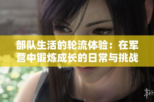 部队生活的轮流体验：在军营中锻炼成长的日常与挑战