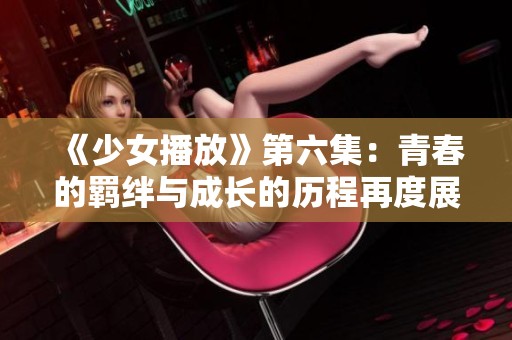 《少女播放》第六集：青春的羁绊与成长的历程再度展开