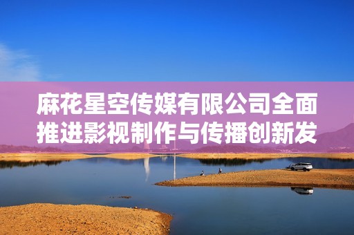 麻花星空传媒有限公司全面推进影视制作与传播创新发展