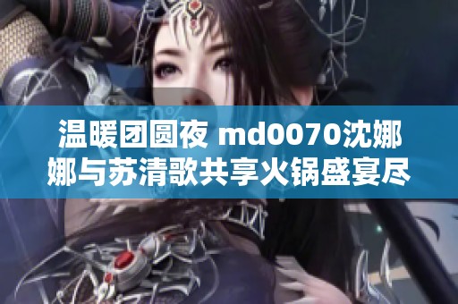 温暖团圆夜 md0070沈娜娜与苏清歌共享火锅盛宴尽享美味时光