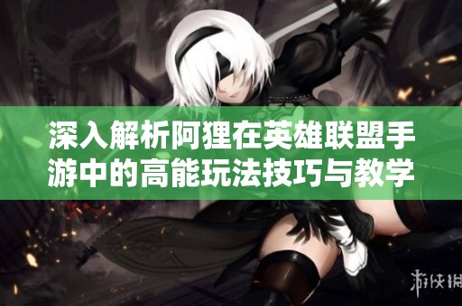 深入解析阿狸在英雄联盟手游中的高能玩法技巧与教学直播内容