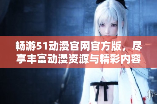 畅游51动漫官网官方版，尽享丰富动漫资源与精彩内容