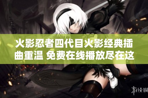 火影忍者四代目火影经典插曲重温 免费在线播放尽在这里