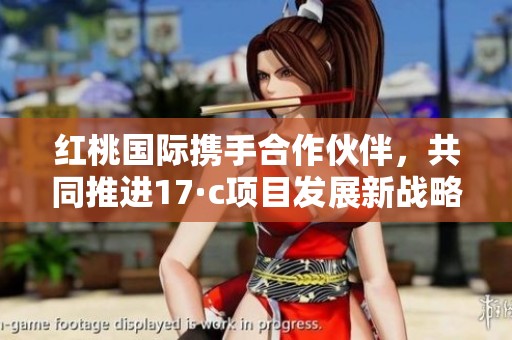 红桃国际携手合作伙伴，共同推进17·c项目发展新战略