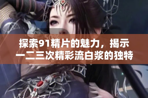 探索91精片的魅力，揭示一二三次精彩流白浆的独特体验