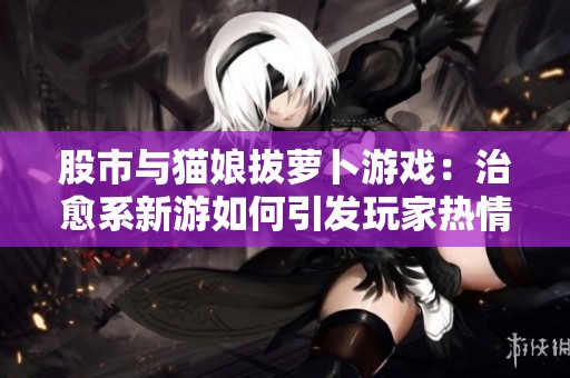 股市与猫娘拔萝卜游戏：治愈系新游如何引发玩家热情潮流
