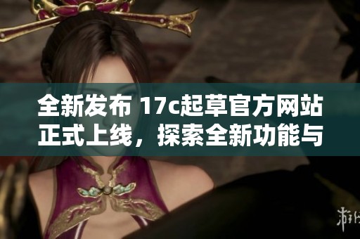全新发布 17c起草官方网站正式上线，探索全新功能与服务