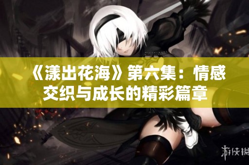《漾出花海》第六集：情感交织与成长的精彩篇章
