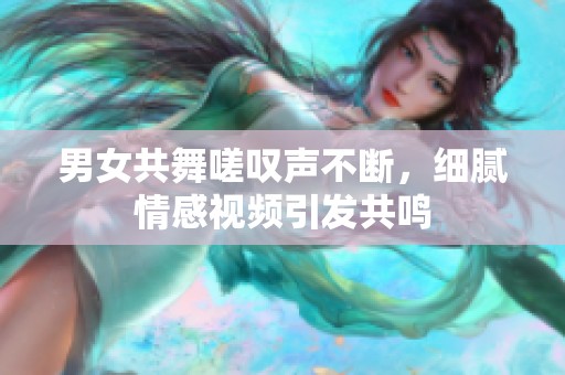 男女共舞嗟叹声不断，细腻情感视频引发共鸣