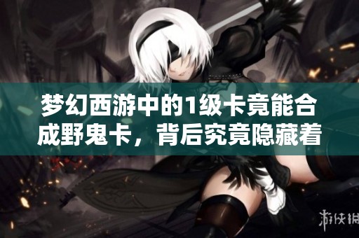 梦幻西游中的1级卡竟能合成野鬼卡，背后究竟隐藏着怎样的秘密