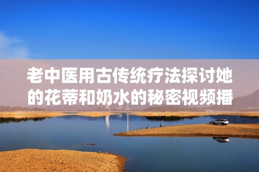 老中医用古传统疗法探讨她的花蒂和奶水的秘密视频播放