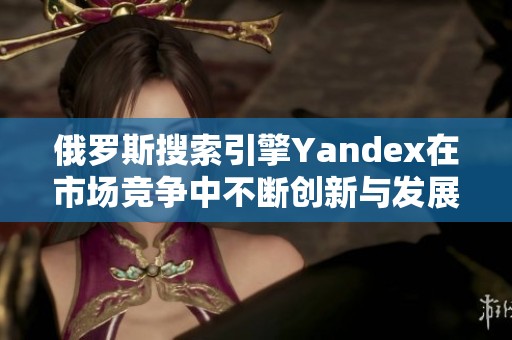 俄罗斯搜索引擎Yandex在市场竞争中不断创新与发展