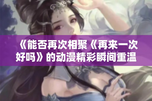 《能否再次相聚《再来一次好吗》的动漫精彩瞬间重温指南》