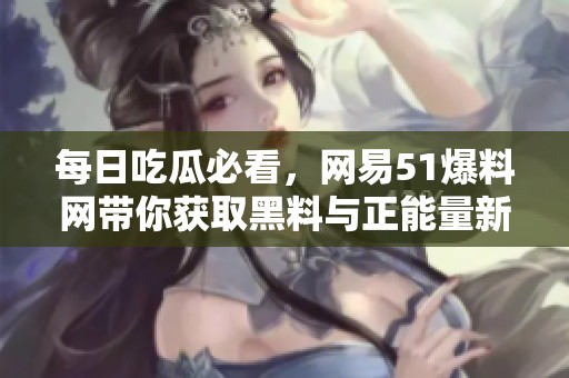 每日吃瓜必看，网易51爆料网带你获取黑料与正能量新资讯