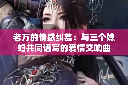 老万的情感纠葛：与三个媳妇共同谱写的爱情交响曲