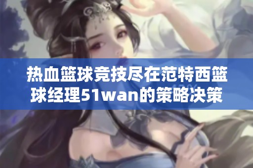 热血篮球竞技尽在范特西篮球经理51wan的策略决策与团队配合中