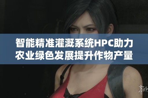 智能精准灌溉系统HPC助力农业绿色发展提升作物产量