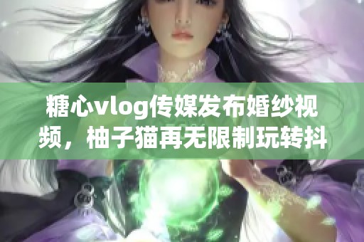 糖心vlog传媒发布婚纱视频，柚子猫再无限制玩转抖音平台