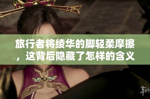 旅行者将绫华的脚轻柔摩擦，这背后隐藏了怎样的含义和情感
