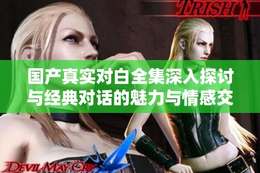 国产真实对白全集深入探讨与经典对话的魅力与情感交织