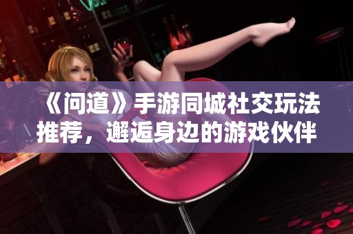 《问道》手游同城社交玩法推荐，邂逅身边的游戏伙伴