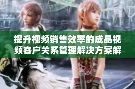 提升视频销售效率的成品视频客户关系管理解决方案解析
