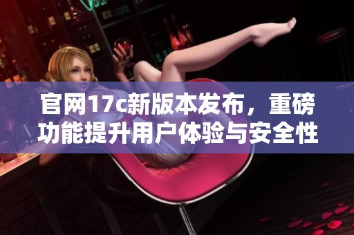 官网17c新版本发布，重磅功能提升用户体验与安全性
