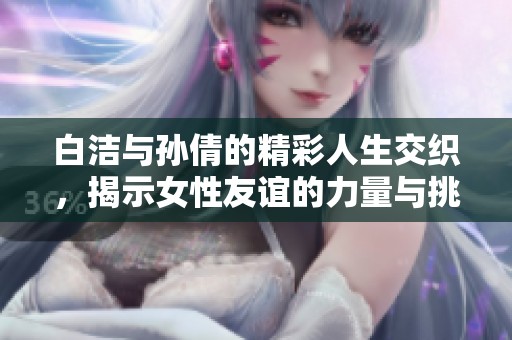 白洁与孙倩的精彩人生交织，揭示女性友谊的力量与挑战
