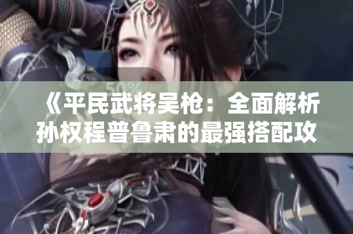 《平民武将吴枪：全面解析孙权程普鲁肃的最强搭配攻略》