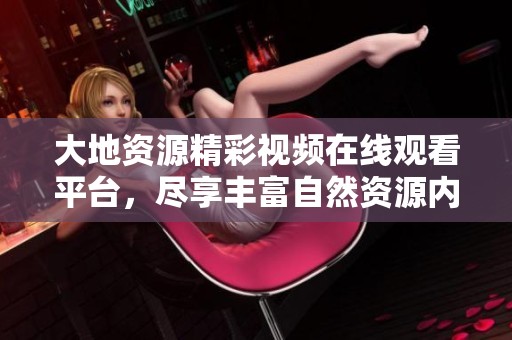 大地资源精彩视频在线观看平台，尽享丰富自然资源内容