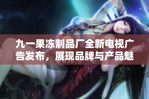 九一果冻制品厂全新电视广告发布，展现品牌与产品魅力