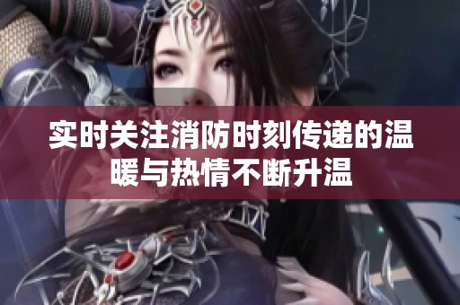 实时关注消防时刻传递的温暖与热情不断升温