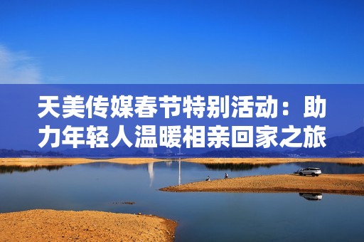 天美传媒春节特别活动：助力年轻人温暖相亲回家之旅