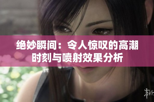 绝妙瞬间：令人惊叹的高潮时刻与喷射效果分析