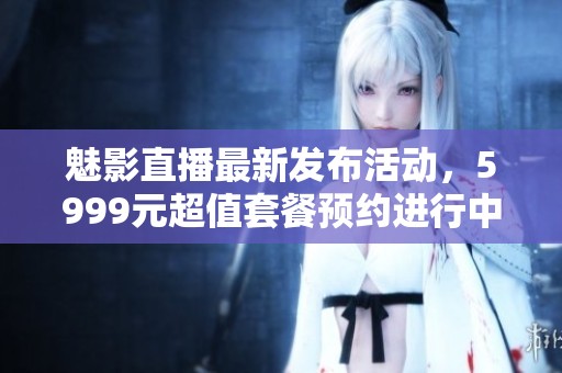魅影直播最新发布活动，5999元超值套餐预约进行中