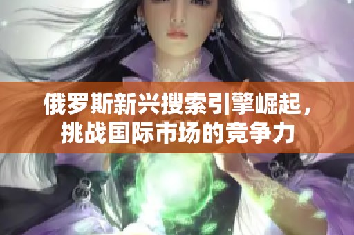 俄罗斯新兴搜索引擎崛起，挑战国际市场的竞争力